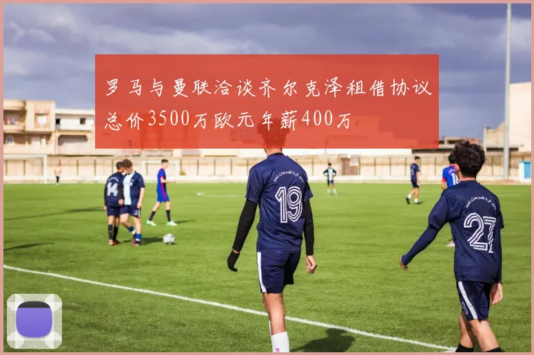 罗马与曼联洽谈齐尔克泽租借协议总价3500万欧元年薪400万