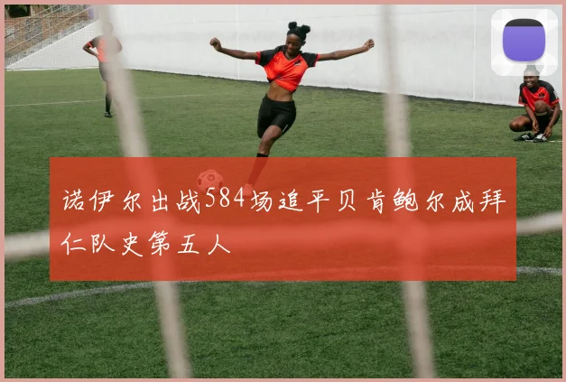 诺伊尔出战584场追平贝肯鲍尔成拜仁队史第五人