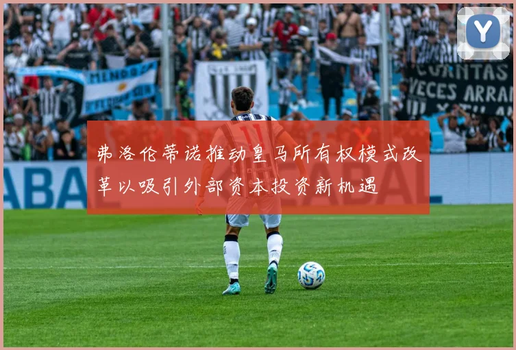 弗洛伦蒂诺推动皇马所有权模式改革以吸引外部资本投资新机遇