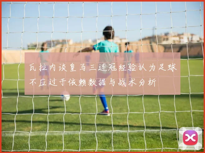 瓦拉内谈皇马三连冠经验认为足球不应过于依赖数据与战术分析