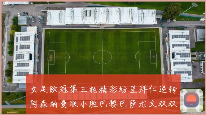 女足欧冠第三轮精彩纷呈拜仁逆转阿森纳曼联小胜巴黎巴萨尤文双双获胜