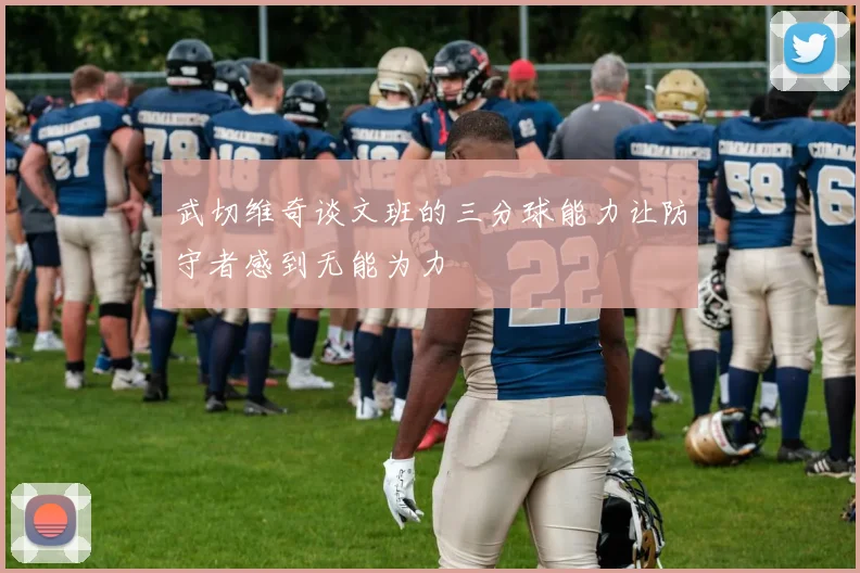 武切维奇谈文班的三分球能力让防守者感到无能为力