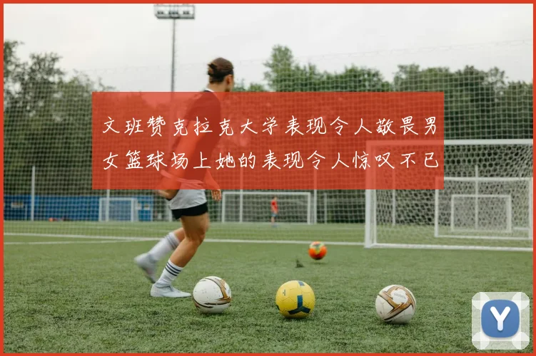 文班赞克拉克大学表现令人敬畏男女篮球场上她的表现令人惊叹不已