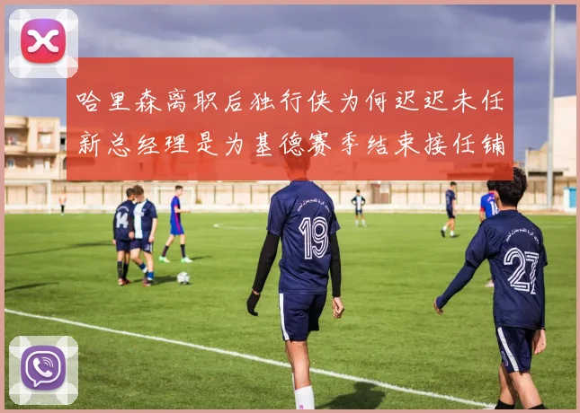 哈里森离职后独行侠为何迟迟未任新总经理是为基德赛季结束接任铺路吗