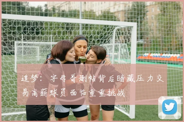 追梦：字母哥删帖背后暗藏压力交易高薪球员面临重重挑战