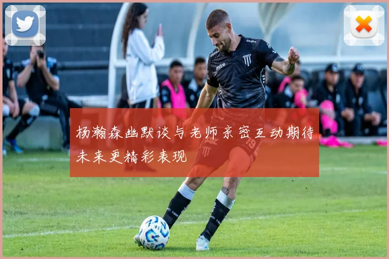 杨瀚森幽默谈与老师亲密互动期待未来更精彩表现