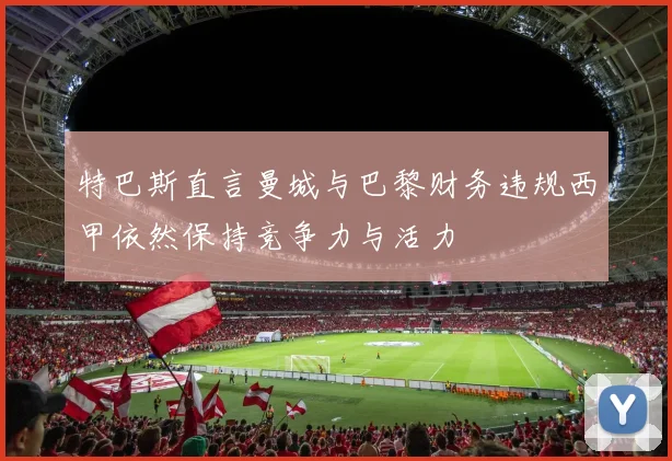 特巴斯直言曼城与巴黎财务违规西甲依然保持竞争力与活力