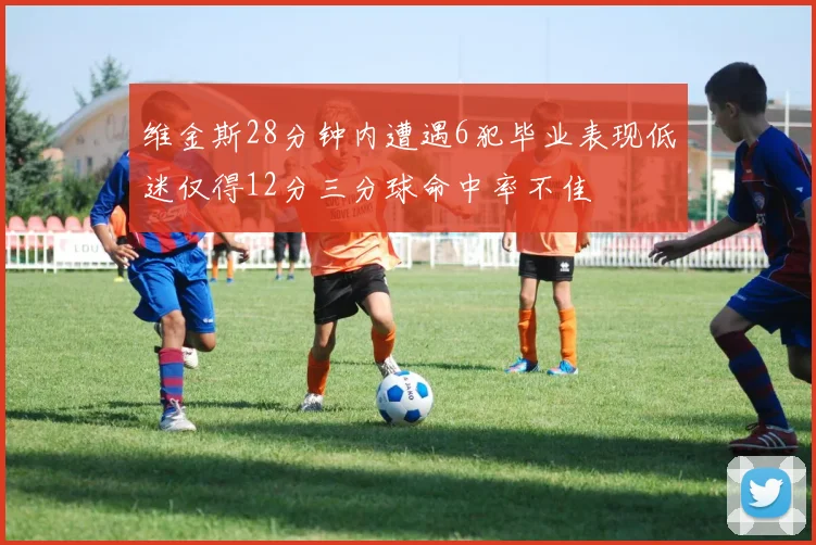 维金斯28分钟内遭遇6犯毕业表现低迷仅得12分三分球命中率不佳