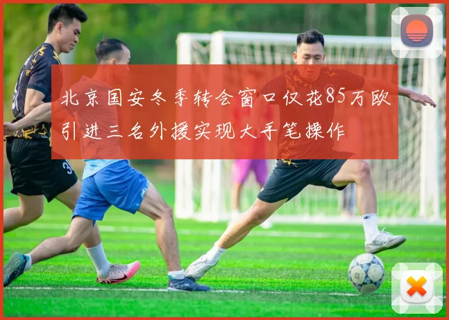 北京国安冬季转会窗口仅花85万欧引进三名外援实现大手笔操作