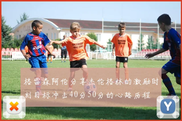 格雷森阿伦分享杰伦格林的激励时刻目标冲击40分50分的心路历程