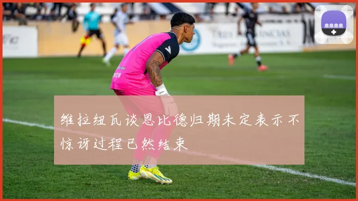 维拉纽瓦谈恩比德归期未定表示不惊讶过程已然结束