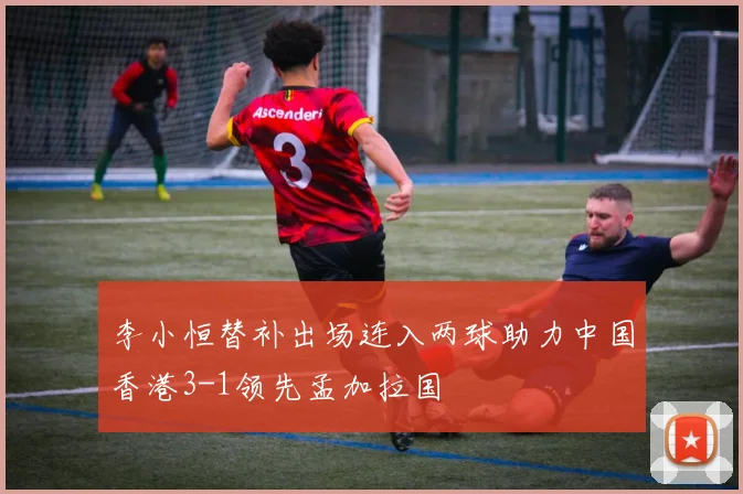 李小恒替补出场连入两球助力中国香港3-1领先孟加拉国